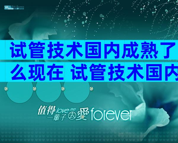 试管技术国内成熟了么现在 试管技术国内成熟了么现在怎么样